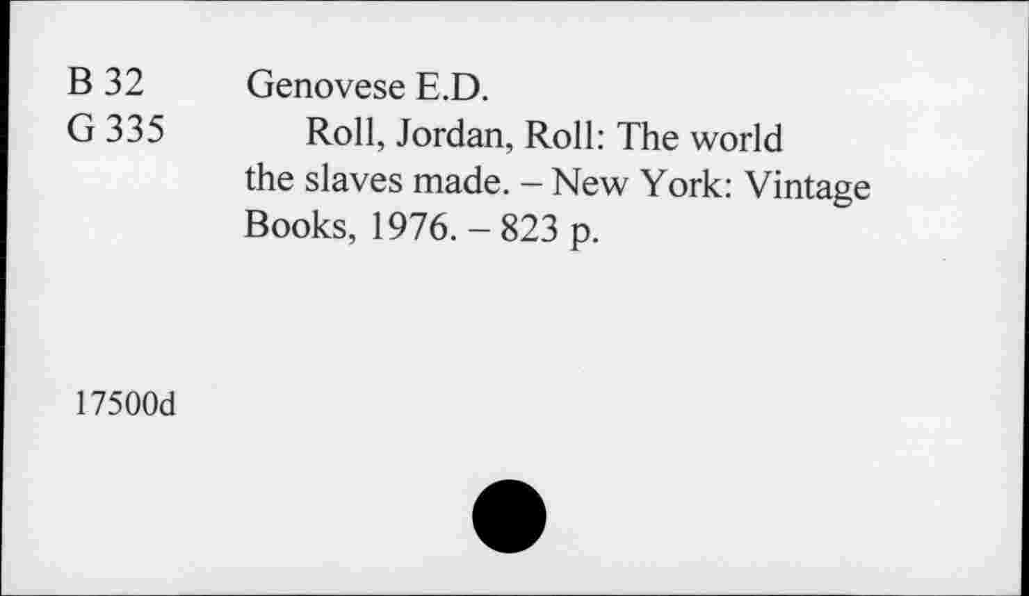 ﻿B 32 Genovese E.D.
G 335 Roll, Jordan, Roll: The world the slaves made. - New York: Vintage Books, 1976.-823 p.
17500d